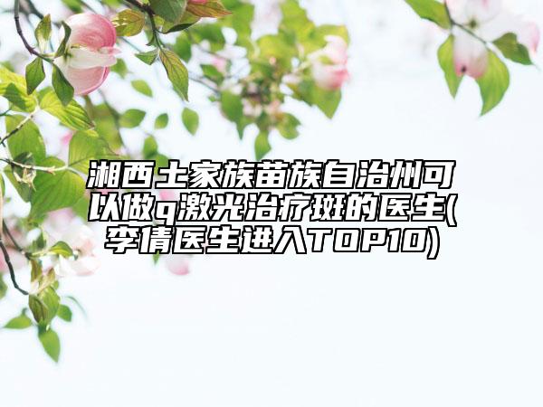 湘西土家族苗族自治州可以做q激光治疗斑的医生(李倩医生进入TOP10)