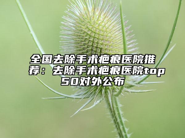 全国去除手术疤痕医院推荐：去除手术疤痕医院top50对外公布