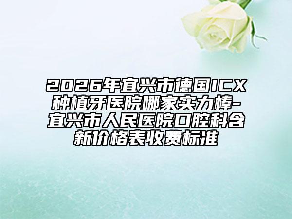 2026年宜兴市德国ICX种植牙医院哪家实力棒-宜兴市人民医院口腔科含新价格表收费标准