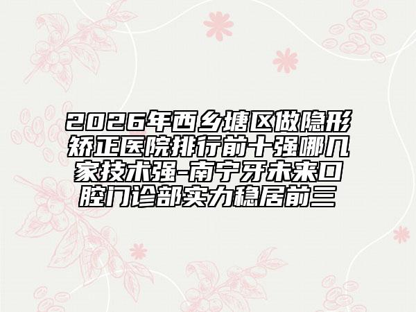 2026年西乡塘区做隐形矫正医院排行前十强哪几家技术强-南宁牙未来口腔门诊部实力稳居前三