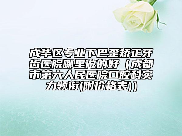 成华区专业下巴歪矫正牙齿医院哪里做的好（成都市第六人民医院口腔科实力领衔(附价格表)）