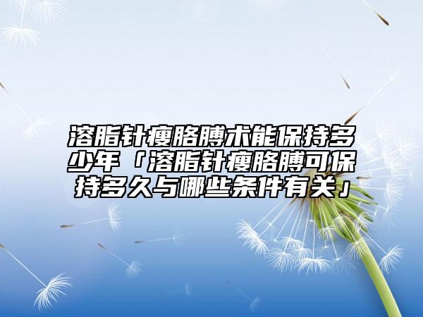 溶脂针瘦胳膊术能保持多少年「溶脂针瘦胳膊可保持多久与哪些条件有关」