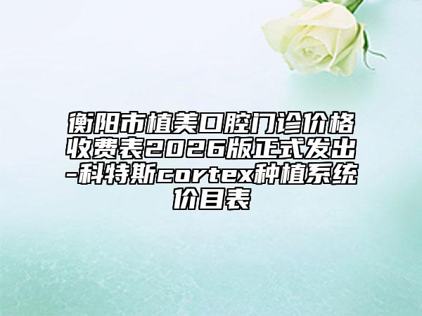 衡阳市植美口腔门诊价格收费表2026版正式发出-科特斯cortex种植系统价目表