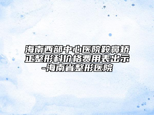 海南西部中心医院鞍鼻矫正整形科价格费用表出示-海南省整形医院