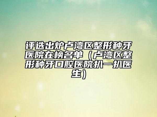 评选出炉卢湾区整形种牙医院在榜名单（卢湾区整形种牙口腔医院扒一扒医生）