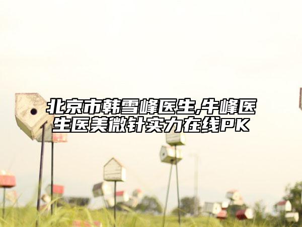 北京市韩雪峰医生,牛峰医生医美微针实力在线PK