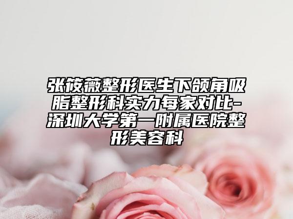 张筱薇整形医生下颌角吸脂整形科实力每家对比-深圳大学第一附属医院整形美容科