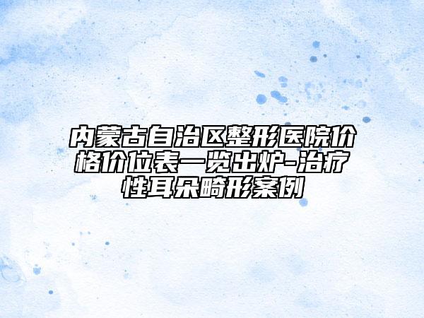 内蒙古自治区整形医院价格价位表一览出炉-治疗性耳朵畸形案例