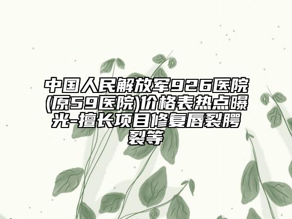 中国人民解放军926医院(原59医院)价格表热点曝光-擅长项目修复唇裂腭裂等