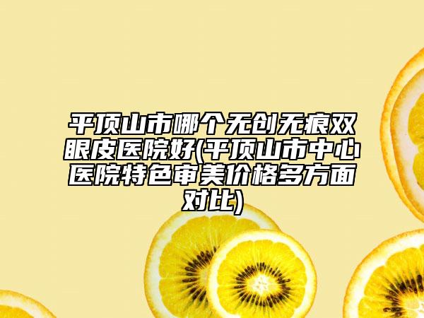 平顶山市哪个无创无痕双眼皮医院好(平顶山市中心医院特色审美价格多方面对比)
