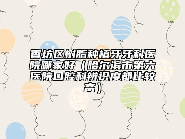 香坊区树脂种植牙牙科医院哪家好（哈尔滨市第六医院口腔科辨识度都比较高）