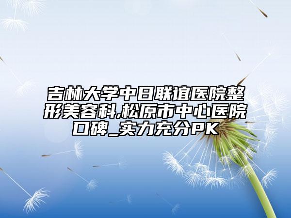 吉林大学中日联谊医院整形美容科,松原市中心医院口碑_实力充分PK