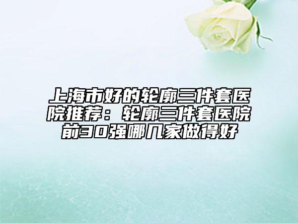 上海市好的轮廓三件套医院推荐：轮廓三件套医院前30强哪几家做得好