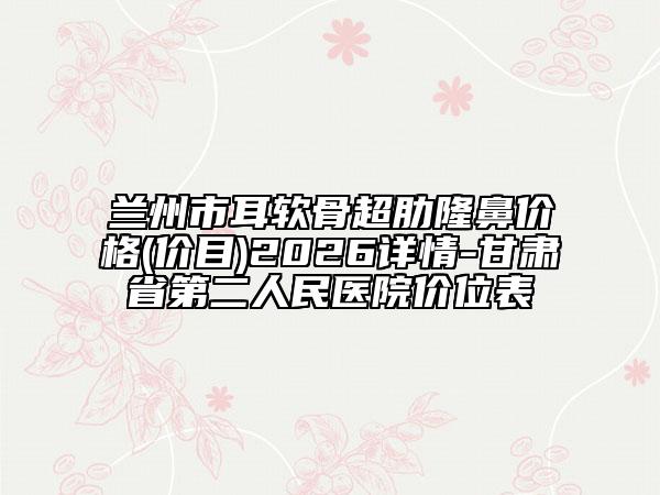 兰州市耳软骨超肋隆鼻价格(价目)2026详情-甘肃省第二人民医院价位表
