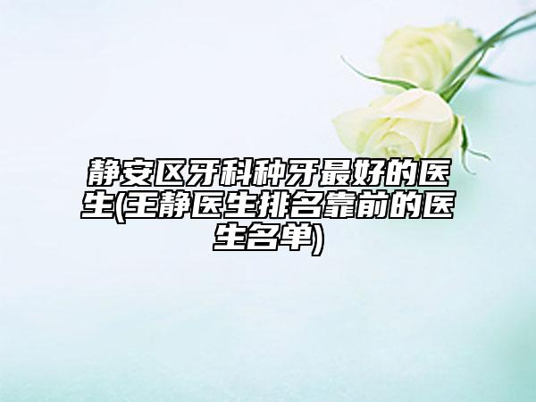 静安区牙科种牙最好的医生(王静医生排名靠前的医生名单)