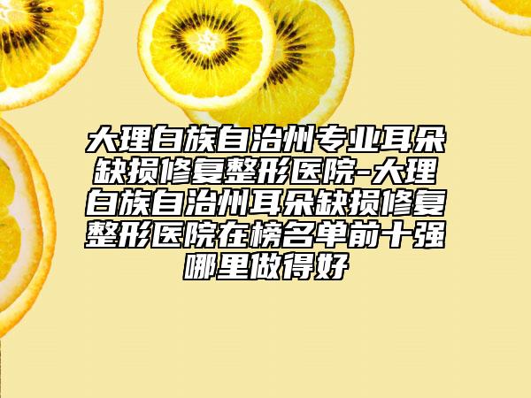 大理白族自治州专业耳朵缺损修复整形医院-大理白族自治州耳朵缺损修复整形医院在榜名单前十强哪里做得好