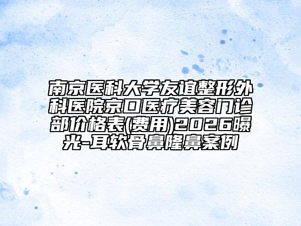 南京医科大学友谊整形外科医院京口医疗美容门诊部价格表(费用)2026曝光-耳软骨鼻隆鼻案例