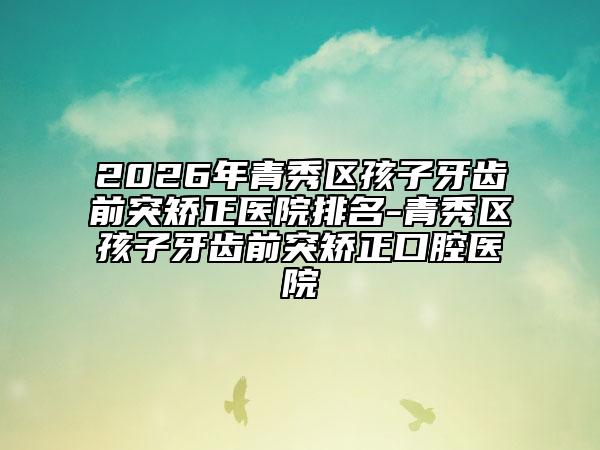 2026年青秀区孩子牙齿前突矫正医院排名-青秀区孩子牙齿前突矫正口腔医院