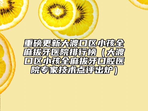 重磅更新大渡口区小孩全麻拔牙医院排行榜（大渡口区小孩全麻拔牙口腔医院专家技术点评出炉）