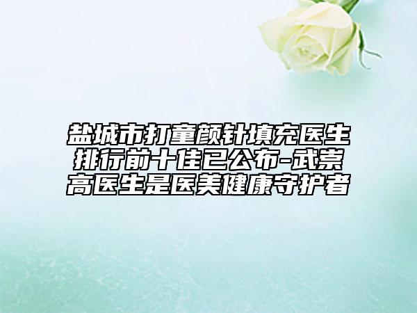 盐城市打童颜针填充医生排行前十佳已公布-武崇高医生是医美健康守护者