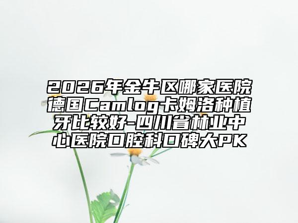 2026年金牛区哪家医院德国Camlog卡姆洛种植牙比较好-四川省林业中心医院口腔科口碑大PK