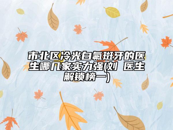 市北区冷光白氟斑牙的医生哪几家实力强(刘珺医生解锁榜一)