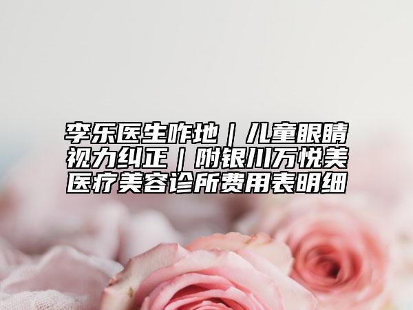 李乐医生咋地｜儿童眼睛视力纠正｜附银川万悦美医疗美容诊所费用表明细