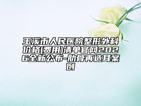 玉溪市人民医院整形外科价格(费用)清单官网2026全新公布-肋骨再造耳案例