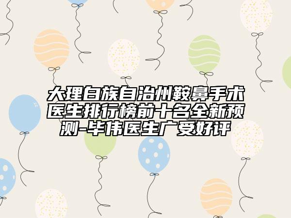 大理白族自治州鞍鼻手术医生排行榜前十名全新预测-毕伟医生广受好评
