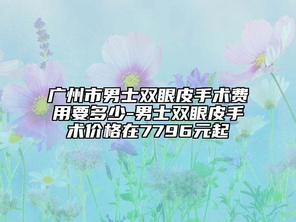 广州市男士双眼皮手术费用要多少-男士双眼皮手术价格在7796元起
