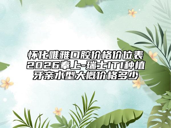 怀化唯雅口腔价格价位表2026奉上-瑞士ITI种植牙亲水型大概价格多少