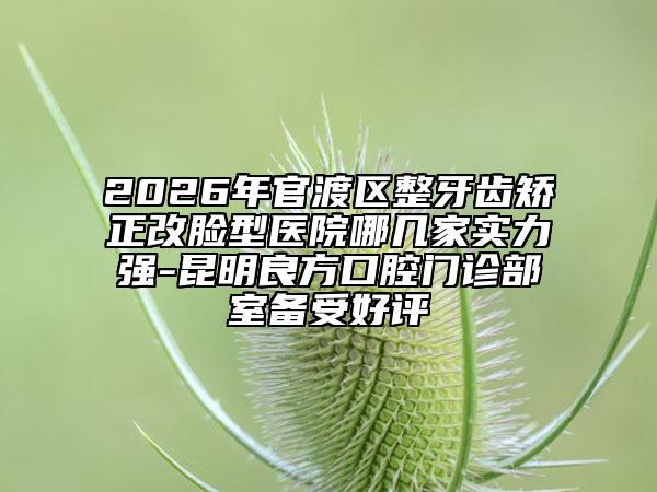 2026年官渡区整牙齿矫正改脸型医院哪几家实力强-昆明良方口腔门诊部室备受好评