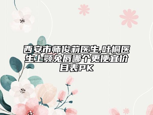 西安市师俊莉医生,叶桐医生上颚兔唇哪个更便宜价目表PK