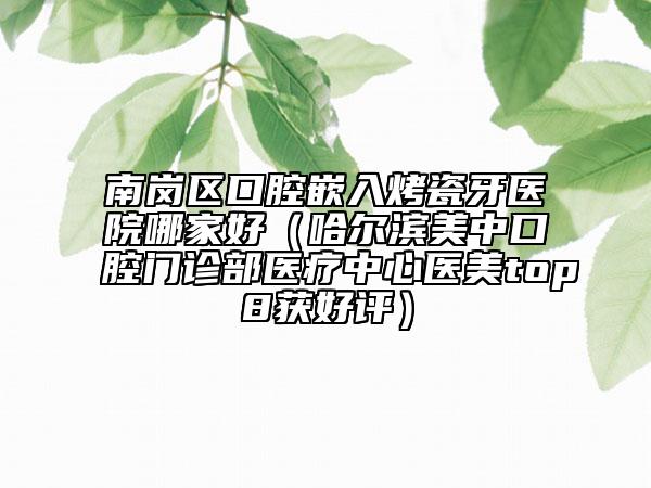 南岗区口腔嵌入烤瓷牙医院哪家好（哈尔滨美中口腔门诊部医疗中心医美top8获好评）