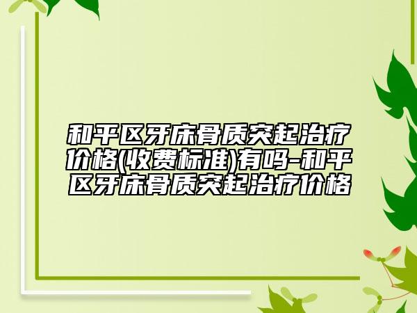 和平区牙床骨质突起治疗价格(收费标准)有吗-和平区牙床骨质突起治疗价格