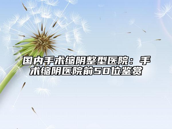 国内手术缩阴整型医院：手术缩阴医院前50位鉴赏
