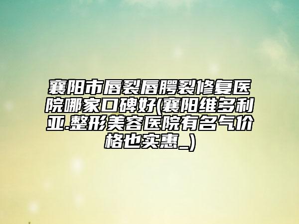 襄阳市唇裂唇腭裂修复医院哪家口碑好(襄阳维多利亚.整形美容医院有名气价格也实惠_)