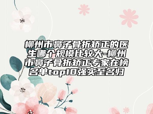 柳州市鼻子骨折矫正的医生哪个规模比较大-柳州市鼻子骨折矫正专家在榜名单top10强实至名归