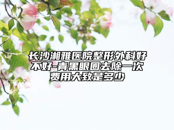 长沙湘雅医院整形外科好不好-青黑眼圈去除一次费用大致是多少