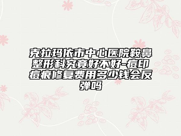 克拉玛依市中心医院鞍鼻整形科究竟好不好-痘印痘痕修复费用多少钱会反弹吗