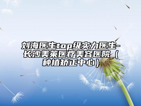刘海医生top级实力医生-长沙美莱医疗美容医院（种植矫正中心）
