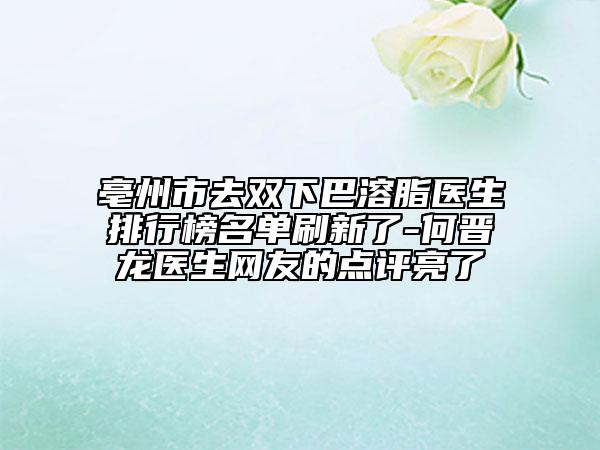 亳州市去双下巴溶脂医生排行榜名单刷新了-何晋龙医生网友的点评亮了