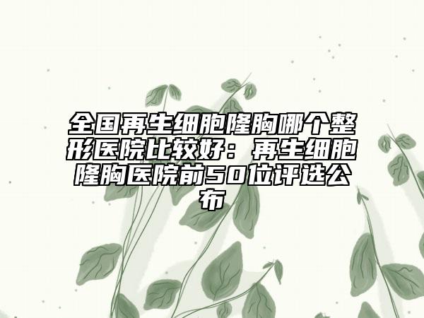全国再生细胞隆胸哪个整形医院比较好：再生细胞隆胸医院前50位评选公布