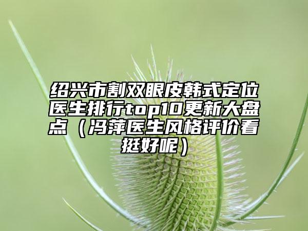 绍兴市割双眼皮韩式定位医生排行top10更新大盘点（冯萍医生风格评价看挺好呢）