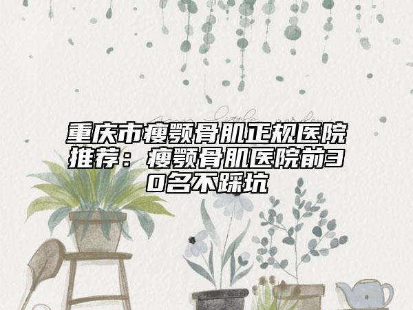 重庆市瘦颚骨肌正规医院推荐：瘦颚骨肌医院前30名不踩坑