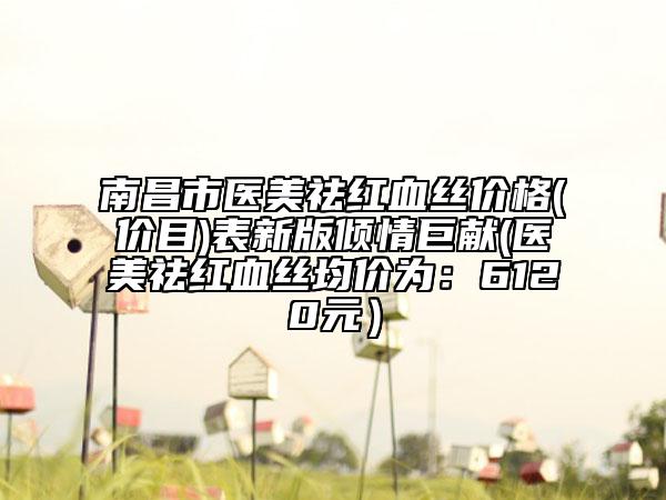 南昌市医美祛红血丝价格(价目)表新版倾情巨献(医美祛红血丝均价为：6120元）