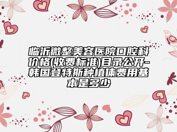 临沂微整美容医院口腔科价格(收费标准)目录公开-韩国登特斯种植体费用基本是多少