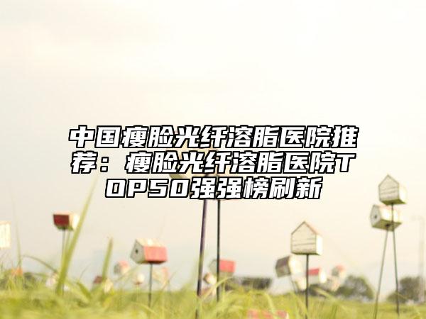 中国瘦脸光纤溶脂医院推荐：瘦脸光纤溶脂医院TOP50强强榜刷新