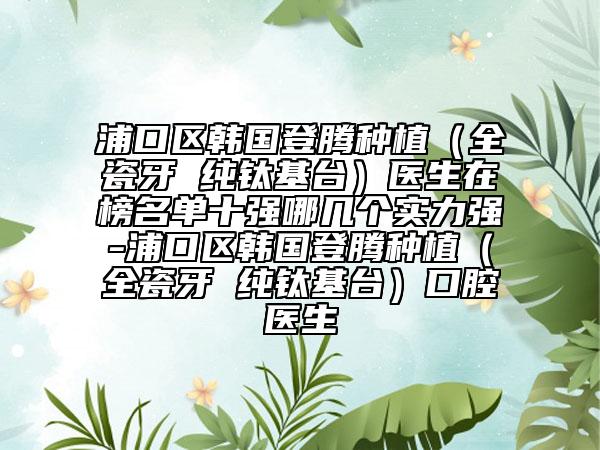 浦口区韩国登腾种植（全瓷牙 纯钛基台）医生在榜名单十强哪几个实力强-浦口区韩国登腾种植（全瓷牙 纯钛基台）口腔医生