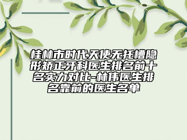桂林市时代天使无托槽隐形矫正牙科医生排名前十名实力对比-林伟医生排名靠前的医生名单